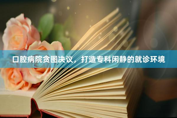 口腔病院贪图决议，打造专科闲静的就诊环境