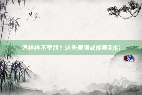 怎样样不早泄？这些要领或能帮到你