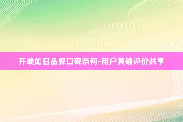 开端如日品牌口碑奈何-用户真确评价共享